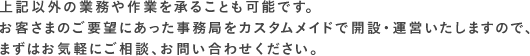 上記以外の業務や作業を承ることも可能です。お客さまのご要望にあった事務局をカスタムメイドで開設・運営いたしますので、まずはお気軽にご相談、お問い合わせください。